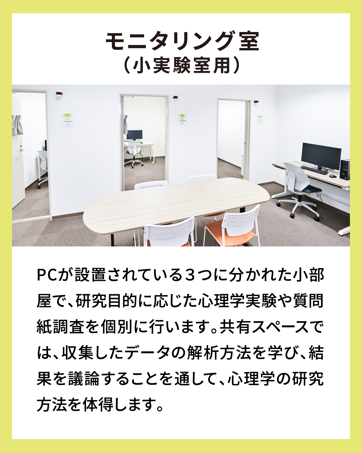 モニタリング室（小実験室用） PCが設置されている３つに分かれた小部屋で、研究目的に応じた心理学実験や質問紙調査を個別に行います。共有スペースでは、収集したデータの解析方法を学び、結果を議論することを通して、心理学の研究方法を体得します。