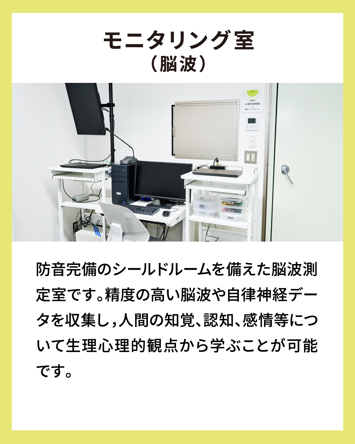 モニタリング室（脳波） 防音完備のシールドルームを備えた脳波測定室です。精度の高い脳波や自律神経データを収集し，人間の知覚、認知、感情等について生理心理的観点から学ぶことが可能です。