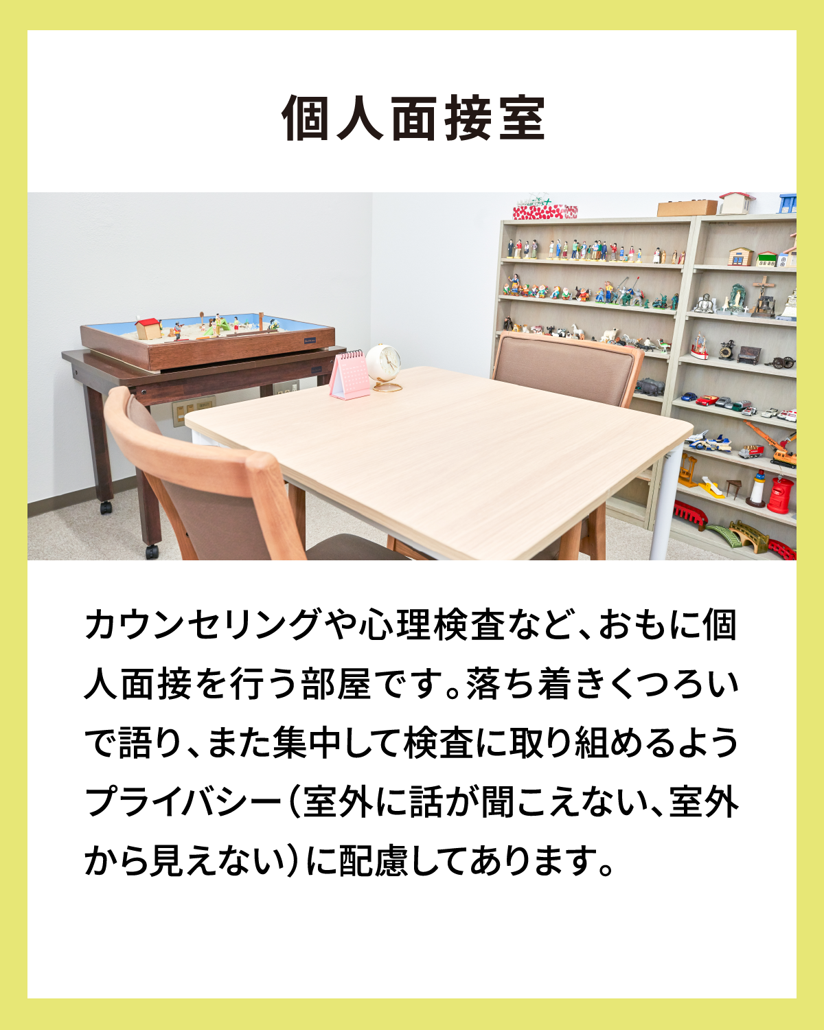 個人面接室 カウンセリングや心理検査など、おもに個人面接を行う部屋です。落ち着きくつろいで語り、また集中して検査に取り組めるようプライバシー（室外に話が聞こえない、室外から見えない）に配慮してあります。