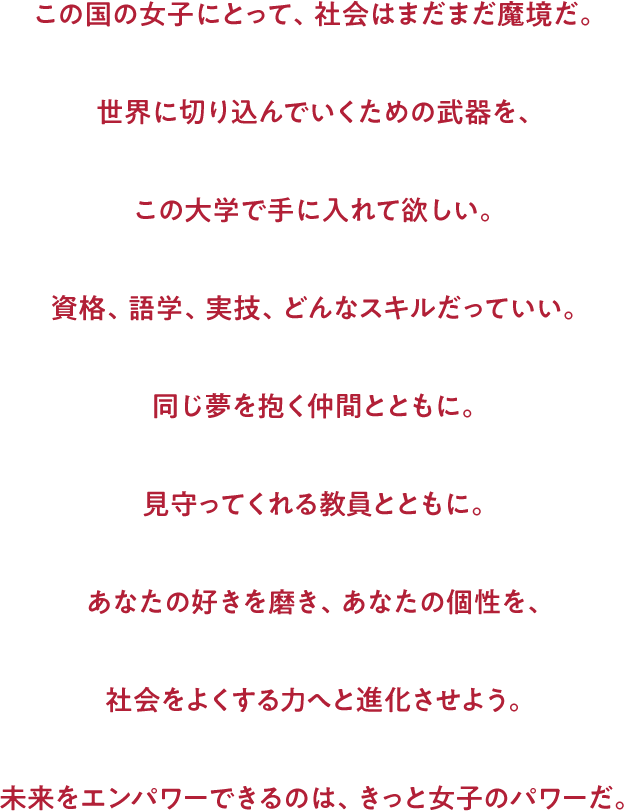 この国の女子のにとって、社会はまだまだ魔境だ。世界に切り込んでいくための武器を、この大学で手に入れて欲しい。資格、語学、実技、どんなスキルだっていい。同じ夢を抱く仲間とともに。見守ってくれる教員とともに。あなた好きを磨き、あなたの個性を、社会をよくする力へと進化させよう。未来をエンパワーできるのは、きっと女子のパワーだ。