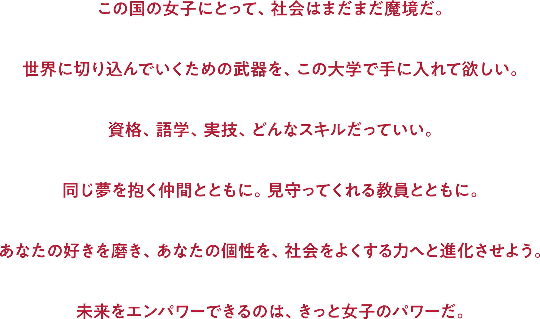 この国の女子のにとって、社会はまだまだ魔境だ。世界に切り込んでいくための武器を、この大学で手に入れて欲しい。資格、語学、実技、どんなスキルだっていい。同じ夢を抱く仲間とともに。見守ってくれる教員とともに。あなた好きを磨き、あなたの個性を、社会をよくする力へと進化させよう。未来をエンパワーできるのは、きっと女子のパワーだ。