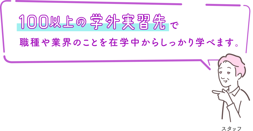 100以上の学外実習先で職種や業界のことを在学中からしっかり学べます。