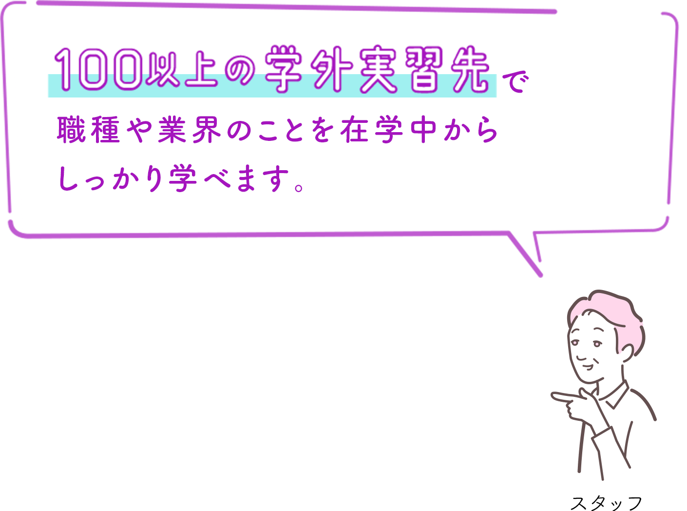 100以上の学外実習先で職種や業界のことを在学中からしっかり学べます。