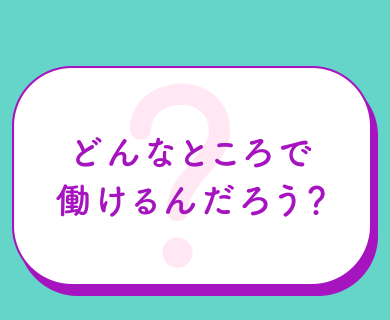 どんなところで働けるんだろう？