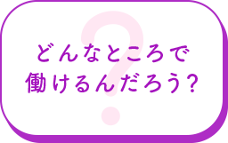 どんなところで働けるんだろう？