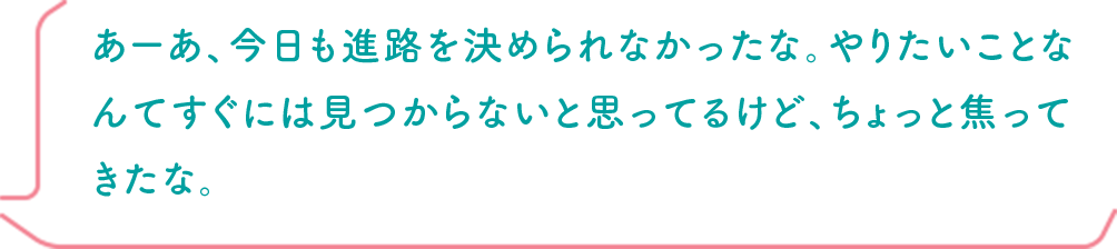 あーあ、今日も進路を決められなかったな。やりたいことなんてすぐには見つからないと思ってるけど、ちょっと焦ってきたな。