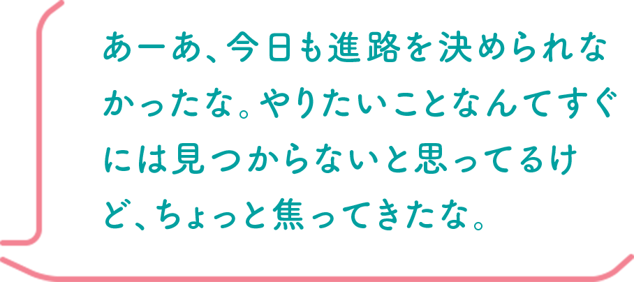 あーあ、今日も進路を決められなかったな。やりたいことなんてすぐには見つからないと思ってるけど、ちょっと焦ってきたな。