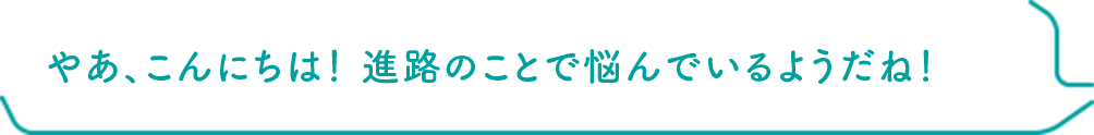 やあ、こんにちは！ 進路のことで悩んでいるようだね！