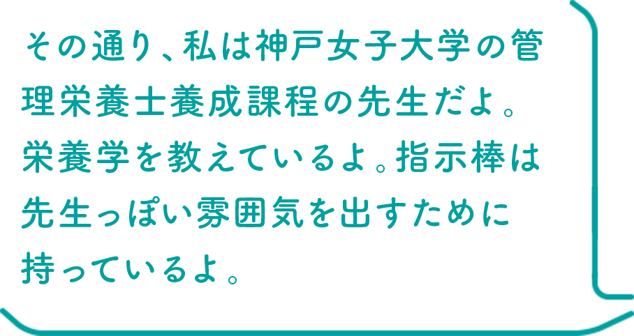 その通り、私は神戸女子大学の管理栄養士養成課程の先生だよ。栄養学を教えているよ。指示棒は先生っぽい雰囲気を出すために持っているよ。