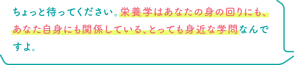 ちょっと待ってください。栄養学はあなたの身の回りにも、あなた自身にも関係している、とっても身近な学問なんですよ。