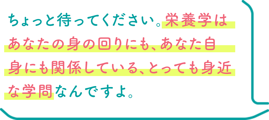 ちょっと待ってください。栄養学はあなたの身の回りにも、あなた自身にも関係している、とっても身近な学問なんですよ。