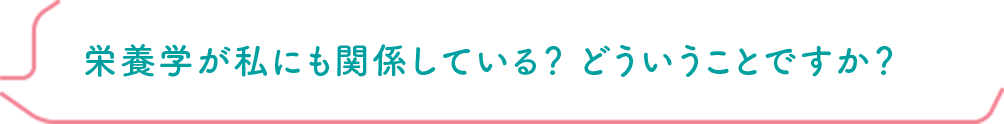 栄養学が私にも関係している？ どういうことですか？