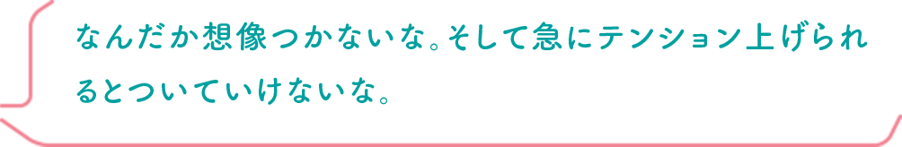 なんだか想像つかないな。そして急にテンション上げられるとついていけないな。