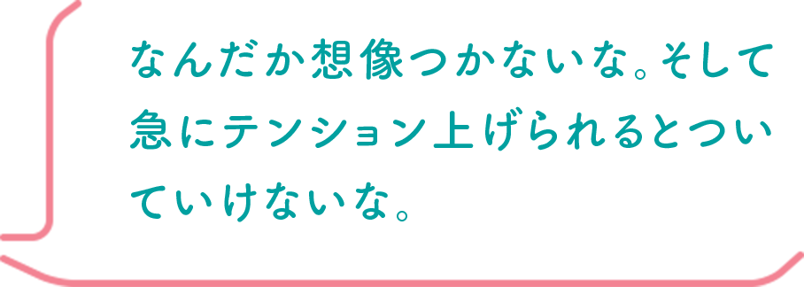 なんだか想像つかないな。そして急にテンション上げられるとついていけないな。