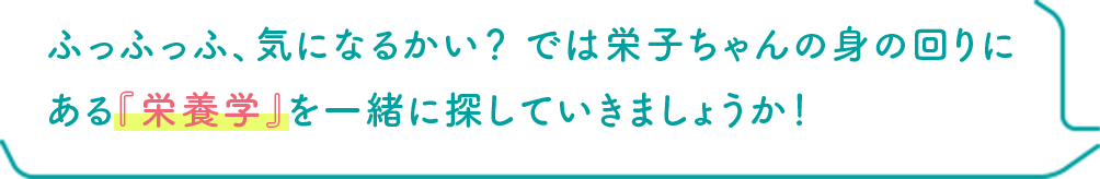 ふっふっふ、気になるかい？ では栄子ちゃんの身の回りにある『栄養学』を一緒に探していきましょうか！