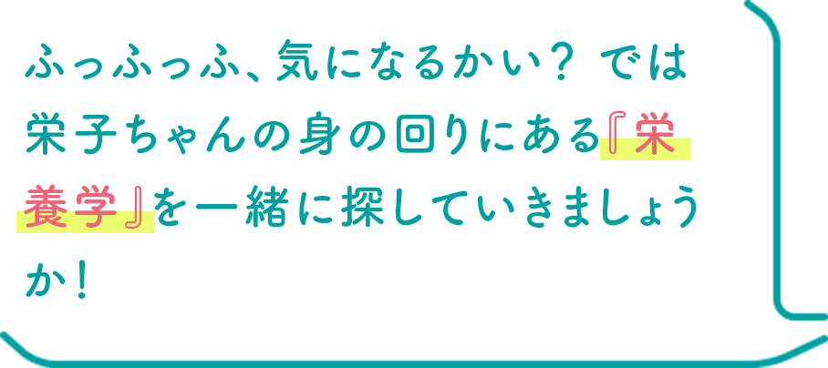 ふっふっふ、気になるかい？ では栄子ちゃんの身の回りにある『栄養学』を一緒に探していきましょうか！