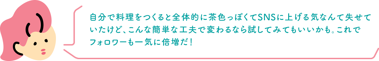 自分で料理をつくると全体的に茶色っぽくてSNSに上げる気なんて失せていたけど、こんな簡単な工夫で変わるなら試してみてもいいかも。これでフォロワーも一気に倍増だ！