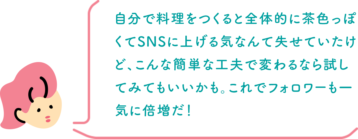 自分で料理をつくると全体的に茶色っぽくてSNSに上げる気なんて失せていたけど、こんな簡単な工夫で変わるなら試してみてもいいかも。これでフォロワーも一気に倍増だ！