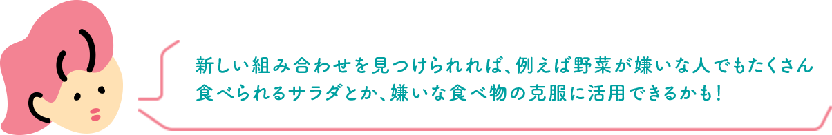 新しい組み合わせを見つけられれば、例えば野菜が嫌いな人でもたくさん食べられるサラダとか、嫌いな食べ物の克服に活用できるかも！