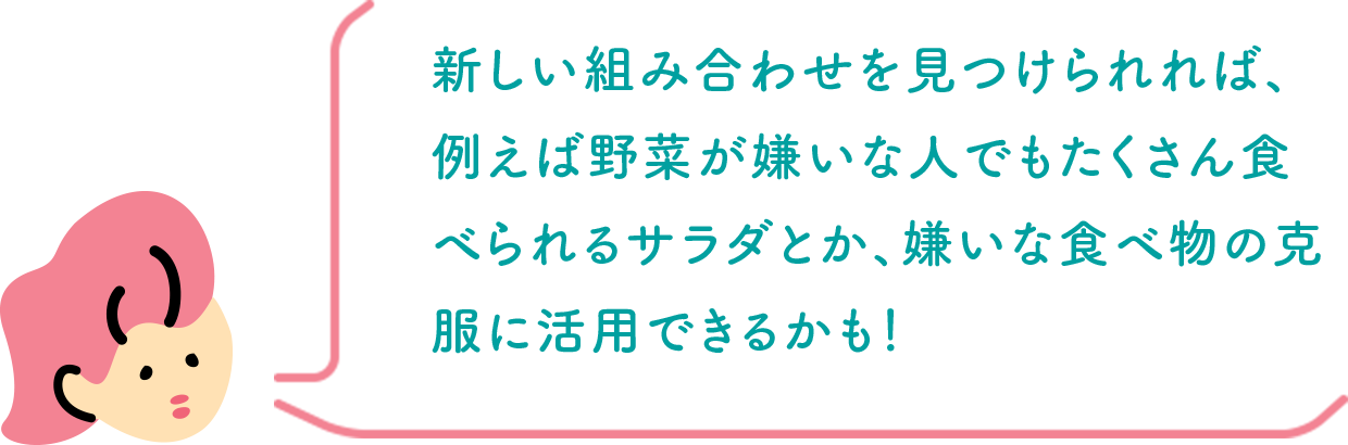 新しい組み合わせを見つけられれば、例えば野菜が嫌いな人でもたくさん食べられるサラダとか、嫌いな食べ物の克服に活用できるかも！