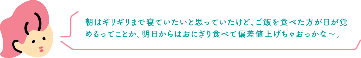 朝はギリギリまで寝ていたいと思っていたけど、ご飯を食べた方が目が覚めるってことか。明日からはおにぎり食べて偏差値上げちゃおっかな〜。