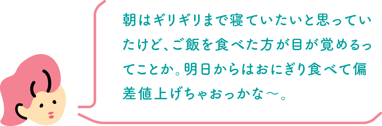 朝はギリギリまで寝ていたいと思っていたけど、ご飯を食べた方が目が覚めるってことか。明日からはおにぎり食べて偏差値上げちゃおっかな〜。